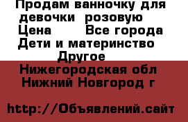 Продам ванночку для девочки (розовую). › Цена ­ 1 - Все города Дети и материнство » Другое   . Нижегородская обл.,Нижний Новгород г.